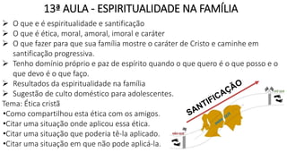 13ª AULA - ESPIRITUALIDADE NA FAMÍLIA
 O que e é espiritualidade e santificação
 O que é ética, moral, amoral, imoral e caráter
 O que fazer para que sua família mostre o caráter de Cristo e caminhe em
santificação progressiva.
 Tenho domínio próprio e paz de espírito quando o que quero é o que posso e o
que devo é o que faço.
 Resultados da espiritualidade na família
 Sugestão de culto doméstico para adolescentes.
Tema: Ética cristã
•Como compartilhou esta ética com os amigos.
•Citar uma situação onde aplicou essa ética.
•Citar uma situação que poderia tê-la aplicado.
•Citar uma situação em que não pode aplicá-la.
 