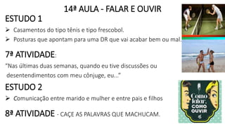 14ª AULA - FALAR E OUVIR
ESTUDO 1
 Casamentos do tipo tênis e tipo frescobol.
 Posturas que apontam para uma DR que vai acabar bem ou mal.
7ª ATIVIDADE:
“Nas últimas duas semanas, quando eu tive discussões ou
desentendimentos com meu cônjuge, eu...”
ESTUDO 2
 Comunicação entre marido e mulher e entre pais e filhos
8ª ATIVIDADE - CAÇE AS PALAVRAS QUE MACHUCAM.
 