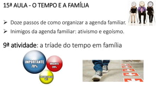 15ª AULA - O TEMPO E A FAMÍLIA
 Doze passos de como organizar a agenda familiar.
 Inimigos da agenda familiar: ativismo e egoísmo.
9ª atividade: a tríade do tempo em família
 