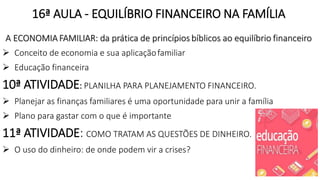 16ª AULA - EQUILÍBRIO FINANCEIRO NA FAMÍLIA
A ECONOMIA FAMILIAR: da prática de princípios bíblicos ao equilíbrio financeiro
 Conceito de economia e sua aplicaçãofamiliar
 Educação financeira
10ª ATIVIDADE: PLANILHA PARA PLANEJAMENTO FINANCEIRO.
 Planejar as finanças familiares é uma oportunidade para unir a família
 Plano para gastar com o que é importante
11ª ATIVIDADE: COMO TRATAM AS QUESTÕES DE DINHEIRO.
 O uso do dinheiro: de onde podem vir a crises?
19
 
