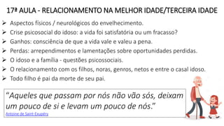 17ª AULA - RELACIONAMENTO NA MELHOR IDADE/TERCEIRA IDADE
 Aspectos físicos / neurológicos do envelhecimento.
 Crise psicosocial do idoso: a vida foi satisfatória ou um fracasso?
 Ganhos: consciência de que a vida vale e valeu a pena.
 Perdas: arrependimentos e lamentações sobre oportunidades perdidas.
 O idoso e a família - questões psicossociais.
 O relacionamento com os filhos, noras, genros, netos e entre o casal idoso.
 Todo filho é pai da morte de seu pai.
“Aqueles que passam por nós não vão sós, deixam
um pouco de si e levam um pouco de nós.”
Antoine de Saint-Exupéry
 