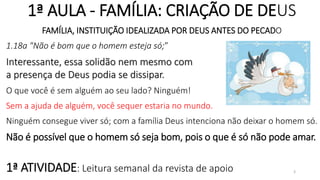 1ª AULA - FAMÍLIA: CRIAÇÃO DE DEUS
FAMÍLIA, INSTITUIÇÃO IDEALIZADA POR DEUS ANTES DO PECADO
1.18a "Não é bom que o homem esteja só;”
Interessante, essa solidão nem mesmo com
a presença de Deus podia se dissipar.
O que você é sem alguém ao seu lado? Ninguém!
Sem a ajuda de alguém, você sequer estaria no mundo.
Ninguém consegue viver só; com a família Deus intenciona não deixar o homem só.
Não é possível que o homem só seja bom, pois o que é só não pode amar.
1ª ATIVIDADE: Leitura semanal da revista de apoio 3
 