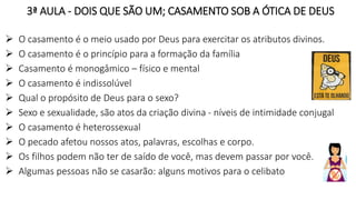 3ª AULA - DOIS QUE SÃO UM; CASAMENTO SOB A ÓTICA DE DEUS
 O casamento é o meio usado por Deus para exercitar os atributos divinos.
 O casamento é o princípio para a formação da família
 Casamento é monogâmico – físico e mental
 O casamento é indissolúvel
 Qual o propósito de Deus para o sexo?
 Sexo e sexualidade, são atos da criação divina - níveis de intimidade conjugal
 O casamento é heterossexual
 O pecado afetou nossos atos, palavras, escolhas e corpo.
 Os filhos podem não ter de saído de você, mas devem passar por você.
 Algumas pessoas não se casarão: alguns motivos para o celibato
 