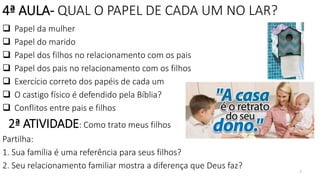 7
4ª AULA- QUAL O PAPEL DE CADA UM NO LAR?
 Papel da mulher
 Papel do marido
 Papel dos filhos no relacionamento com os pais
 Papel dos pais no relacionamento com os filhos
 Exercício correto dos papéis de cada um
 O castigo físico é defendido pela Bíblia?
 Conflitos entre pais e filhos
2ª ATIVIDADE: Como trato meus filhos
Partilha:
1. Sua família é uma referência para seus filhos?
2. Seu relacionamento familiar mostra a diferença que Deus faz?
 