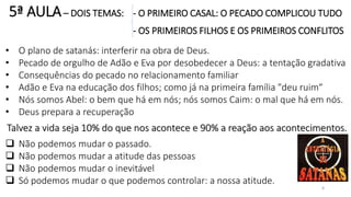 5ª AULA– DOIS TEMAS: - O PRIMEIRO CASAL: O PECADO COMPLICOU TUDO
- OS PRIMEIROS FILHOS E OS PRIMEIROS CONFLITOS
8
• O plano de satanás: interferir na obra de Deus.
• Pecado de orgulho de Adão e Eva por desobedecer a Deus: a tentação gradativa
• Consequências do pecado no relacionamento familiar
• Adão e Eva na educação dos filhos; como já na primeira família "deu ruim“
• Nós somos Abel: o bem que há em nós; nós somos Caim: o mal que há em nós.
• Deus prepara a recuperação
Talvez a vida seja 10% do que nos acontece e 90% a reação aos acontecimentos.
 Não podemos mudar o passado.
 Não podemos mudar a atitude das pessoas
 Não podemos mudar o inevitável
 Só podemos mudar o que podemos controlar: a nossa atitude.
 