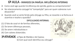 6ª AULA- INIMIGOS DA FAMÍLIA: INFLUÊNCIAS INTERNAS
 Como você age quando há diferença de opinião, gosto ou comportamento?
 No relacionamento conjugal há “competição” para ver quem sobrevive num
desacordo?
 Quando você se sente ferido pelo cônjuge ou filho, se ressente e se fecha ou é
assertivo e resolve a questão?
DIFICULDADES INTERNAS:
(1) O fato do casal vir de famílias diferentes,
(2) De terem diferenças pessoais,
(3) De serem individualistas e
(4) Com valores distorcidos.
3ªATIVIDADE: a) Tipos de Maridos e de Esposa;
b) Com qual você identifica seu cônjuge? 9
 