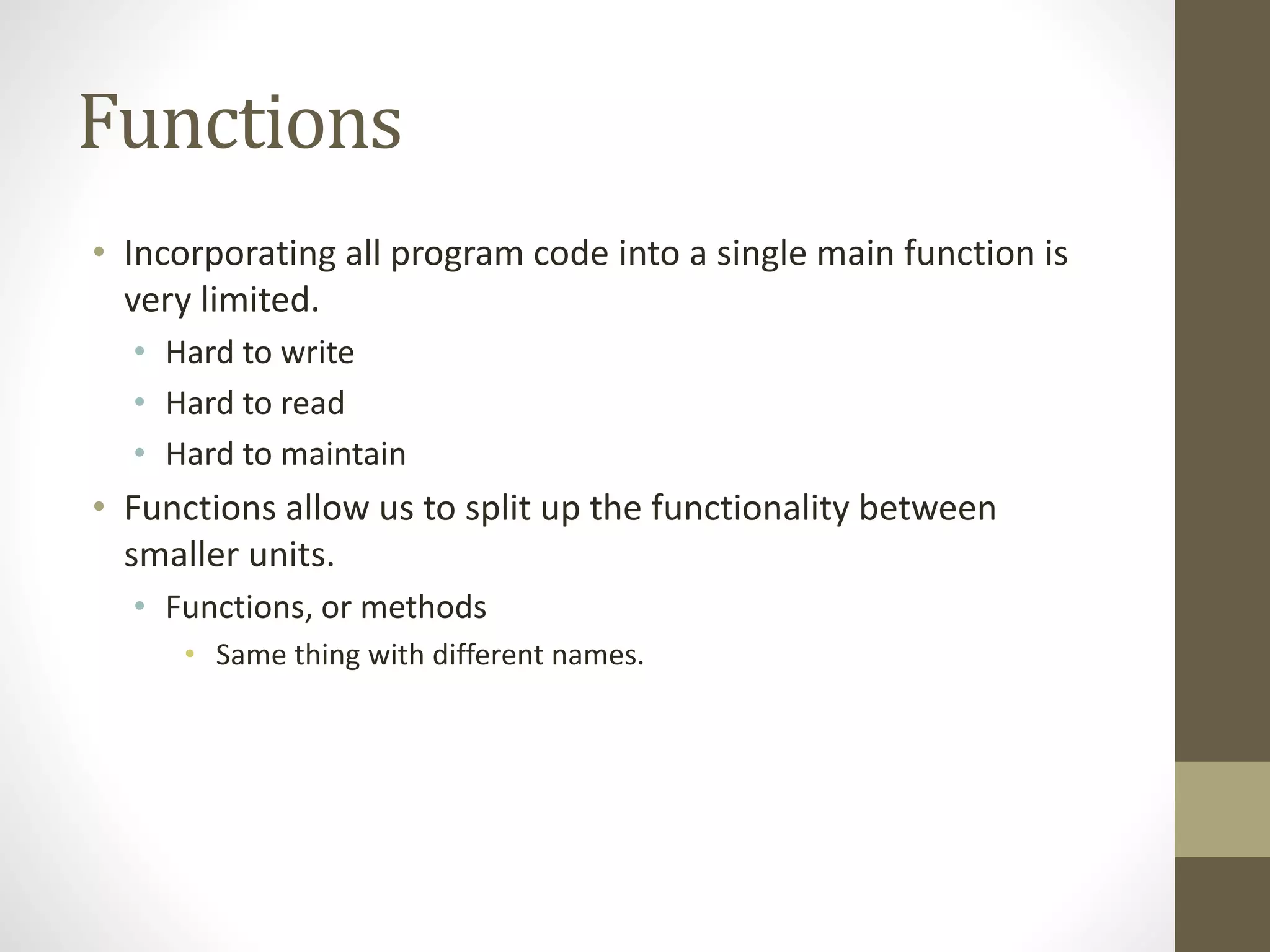 Functions
• Incorporating all program code into a single main function is
very limited.
• Hard to write
• Hard to read
• Hard to maintain
• Functions allow us to split up the functionality between
smaller units.
• Functions, or methods
• Same thing with different names.
 