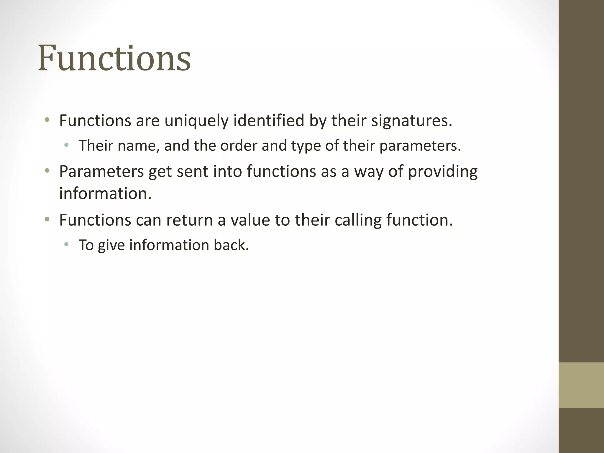 Functions
• Functions are uniquely identified by their signatures.
• Their name, and the order and type of their parameters.
• Parameters get sent into functions as a way of providing
information.
• Functions can return a value to their calling function.
• To give information back.
 