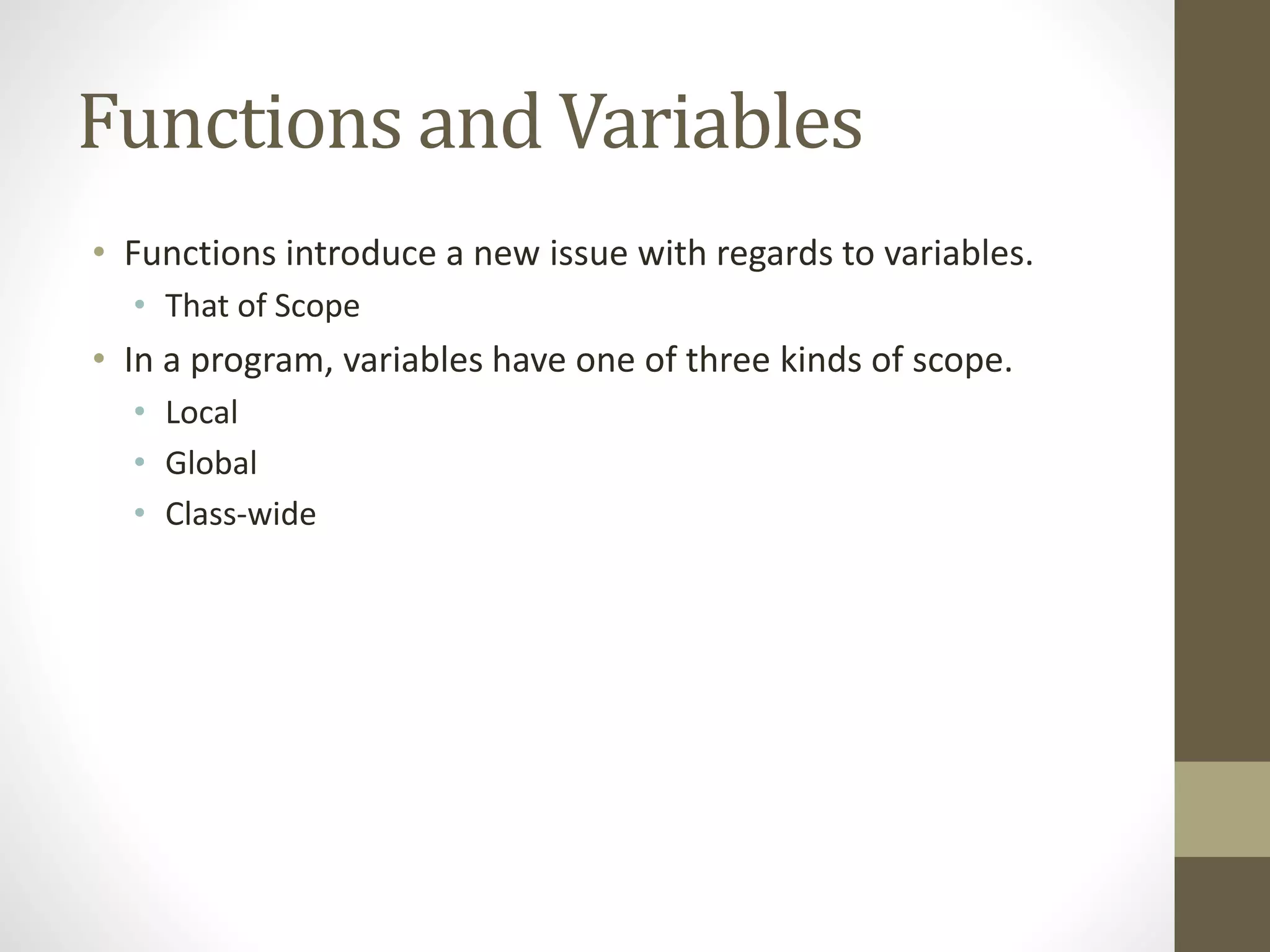 Functions and Variables
• Functions introduce a new issue with regards to variables.
• That of Scope
• In a program, variables have one of three kinds of scope.
• Local
• Global
• Class-wide
 