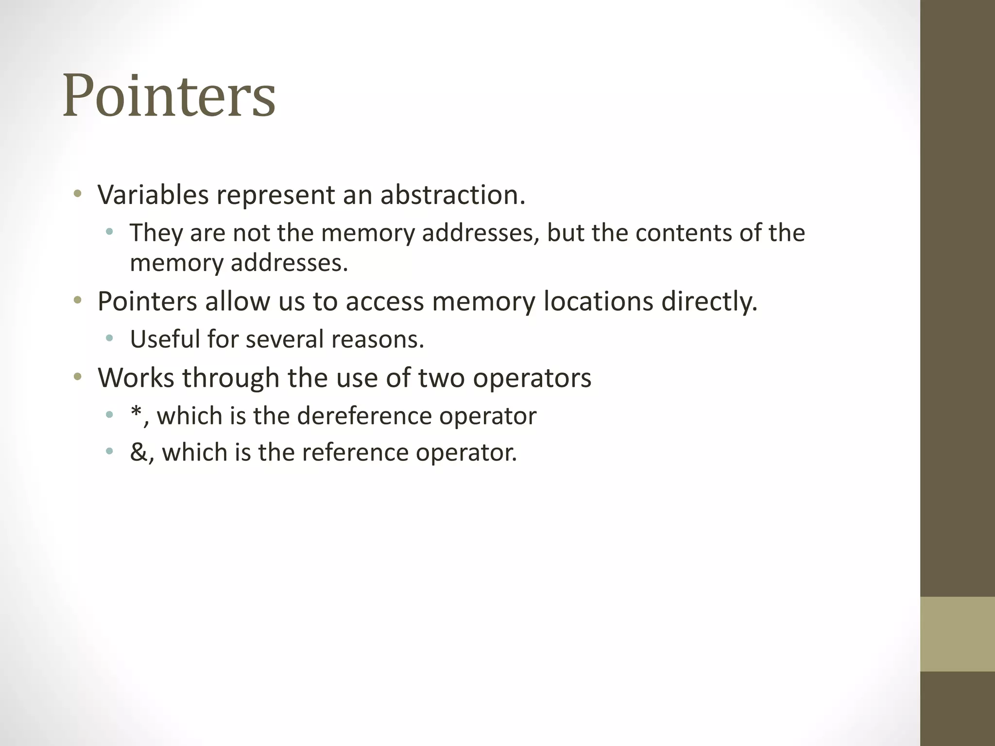 Pointers
• Variables represent an abstraction.
• They are not the memory addresses, but the contents of the
memory addresses.
• Pointers allow us to access memory locations directly.
• Useful for several reasons.
• Works through the use of two operators
• *, which is the dereference operator
• &, which is the reference operator.
 