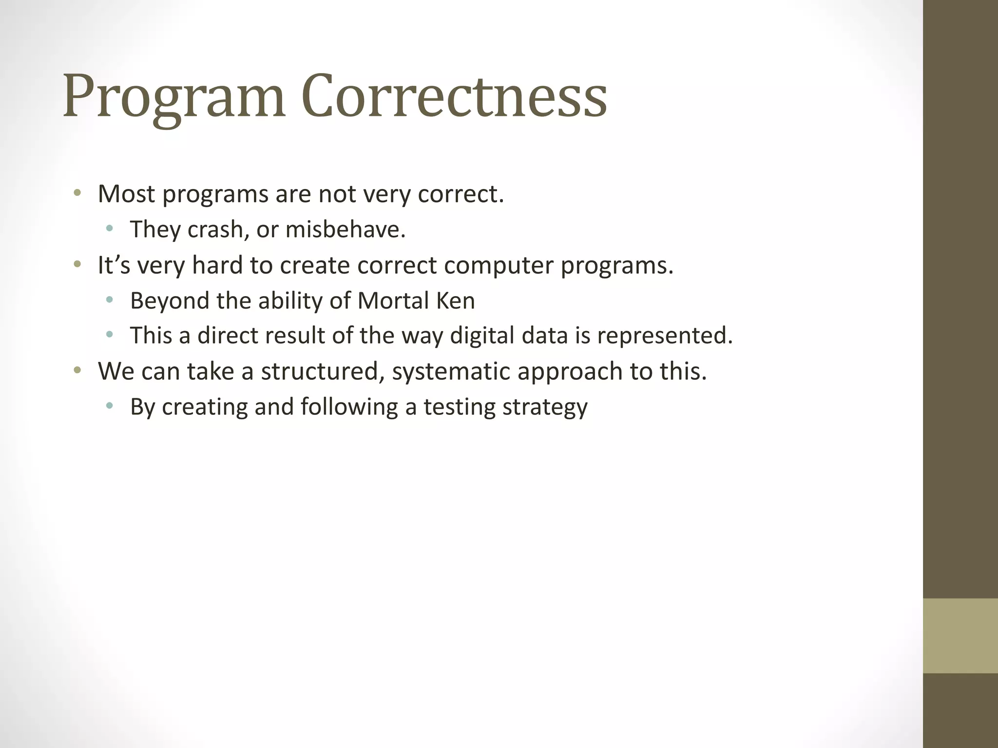 Program Correctness
• Most programs are not very correct.
• They crash, or misbehave.
• It’s very hard to create correct computer programs.
• Beyond the ability of Mortal Ken
• This a direct result of the way digital data is represented.
• We can take a structured, systematic approach to this.
• By creating and following a testing strategy
 