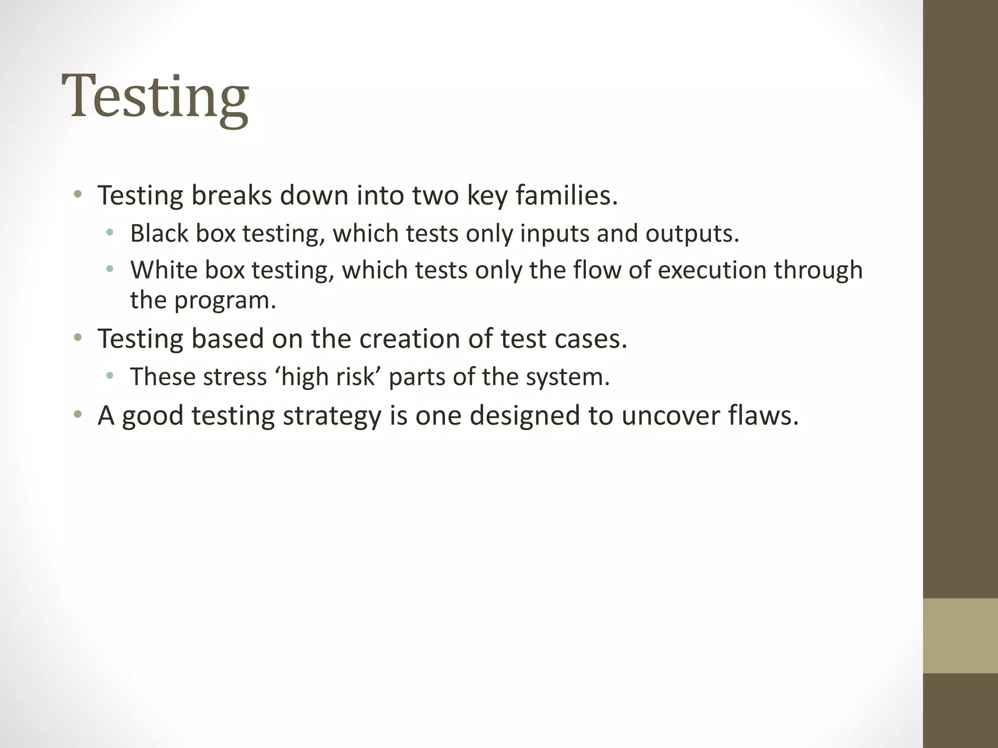 Testing
• Testing breaks down into two key families.
• Black box testing, which tests only inputs and outputs.
• White box testing, which tests only the flow of execution through
the program.
• Testing based on the creation of test cases.
• These stress ‘high risk’ parts of the system.
• A good testing strategy is one designed to uncover flaws.
 