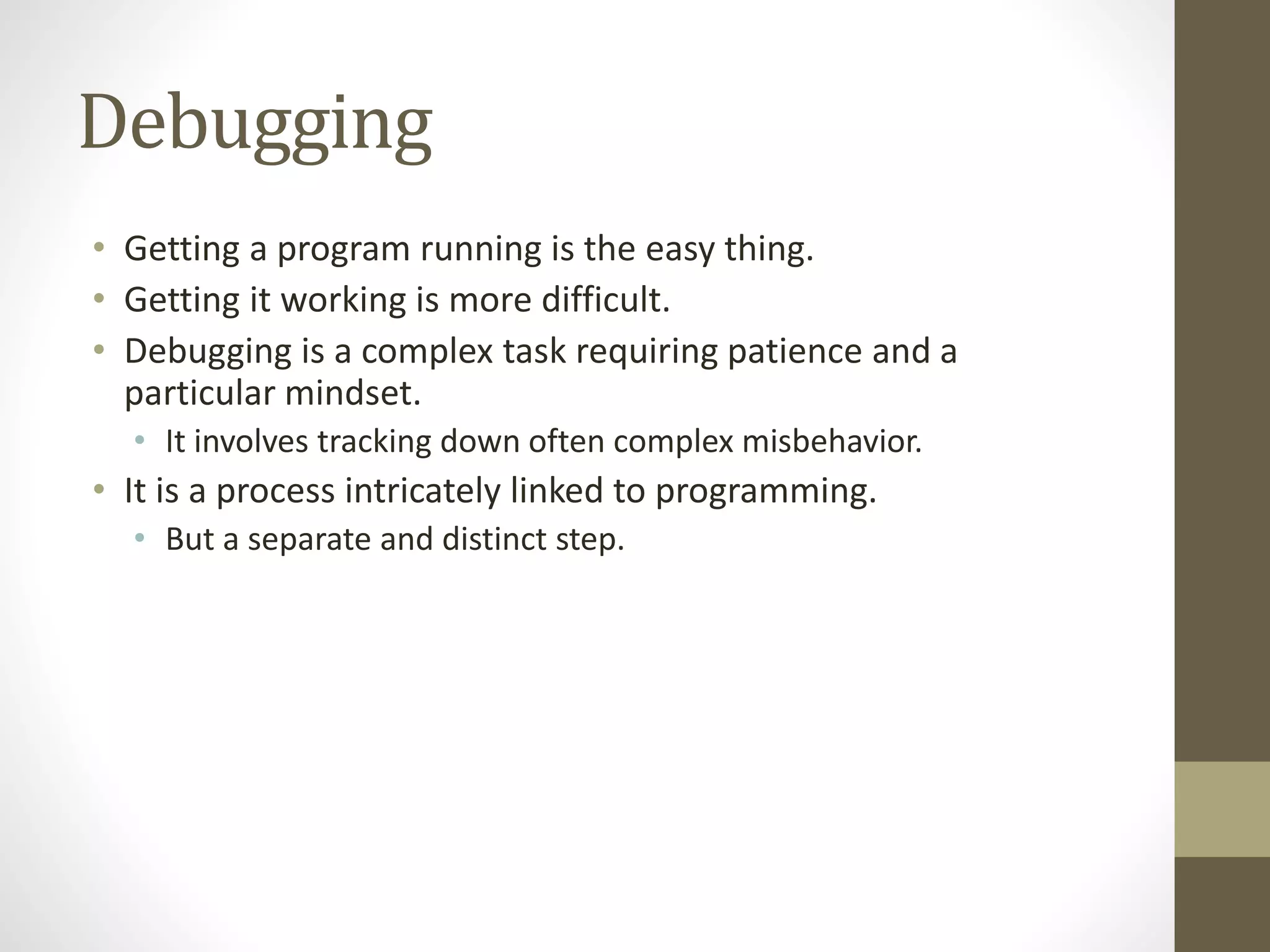 Debugging
• Getting a program running is the easy thing.
• Getting it working is more difficult.
• Debugging is a complex task requiring patience and a
particular mindset.
• It involves tracking down often complex misbehavior.
• It is a process intricately linked to programming.
• But a separate and distinct step.
 