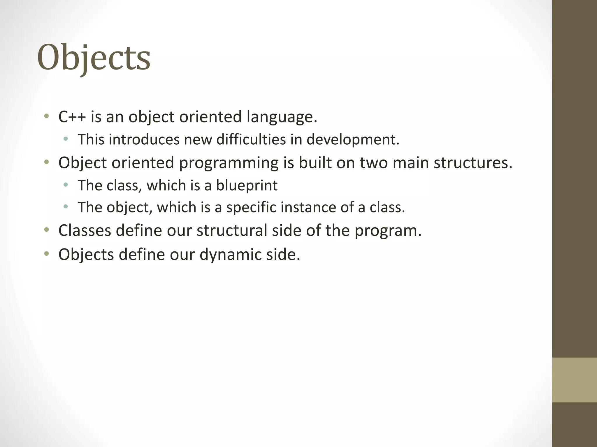 Objects
• C++ is an object oriented language.
• This introduces new difficulties in development.
• Object oriented programming is built on two main structures.
• The class, which is a blueprint
• The object, which is a specific instance of a class.
• Classes define our structural side of the program.
• Objects define our dynamic side.
 