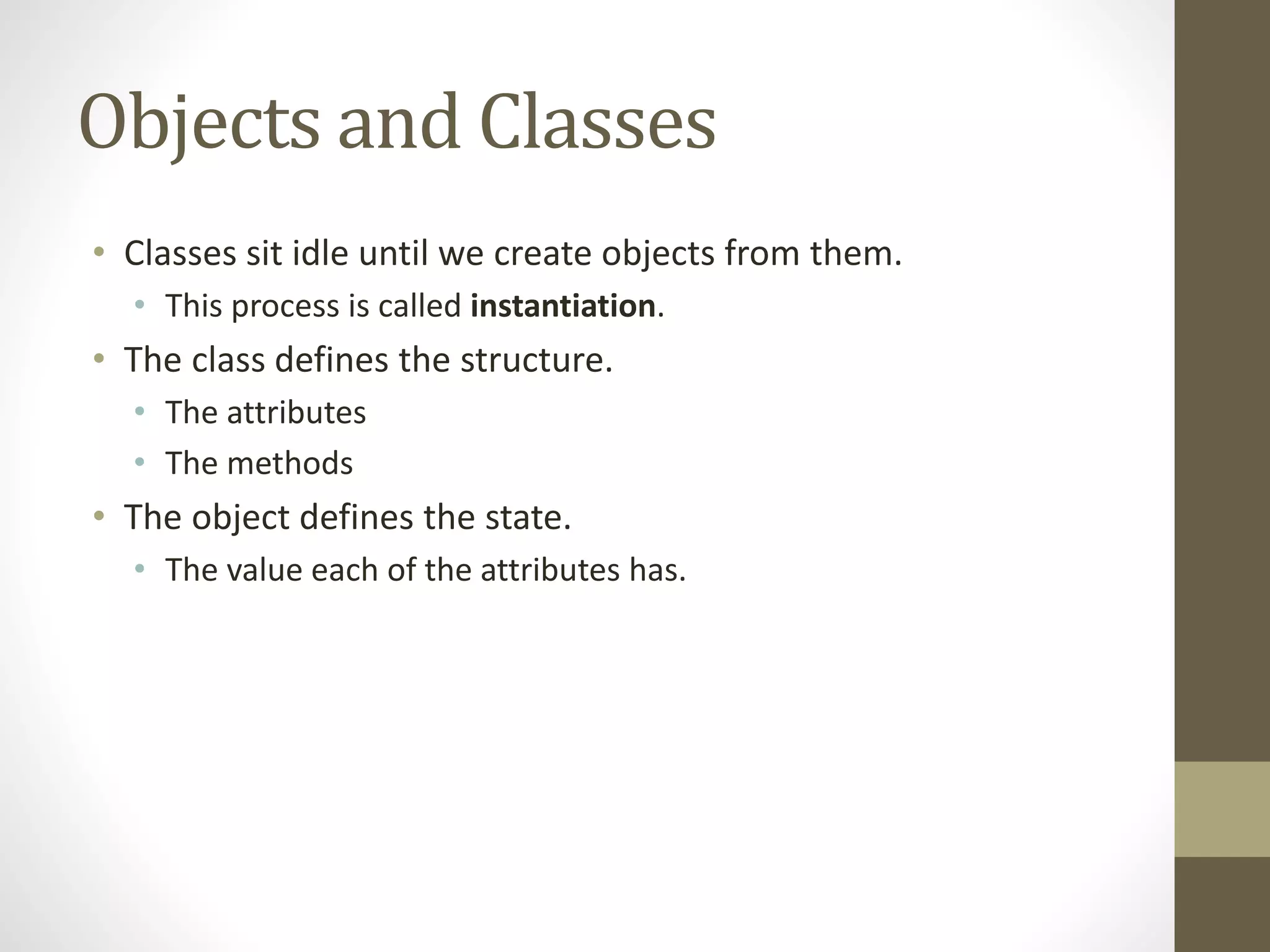 Objects and Classes
• Classes sit idle until we create objects from them.
• This process is called instantiation.
• The class defines the structure.
• The attributes
• The methods
• The object defines the state.
• The value each of the attributes has.
 