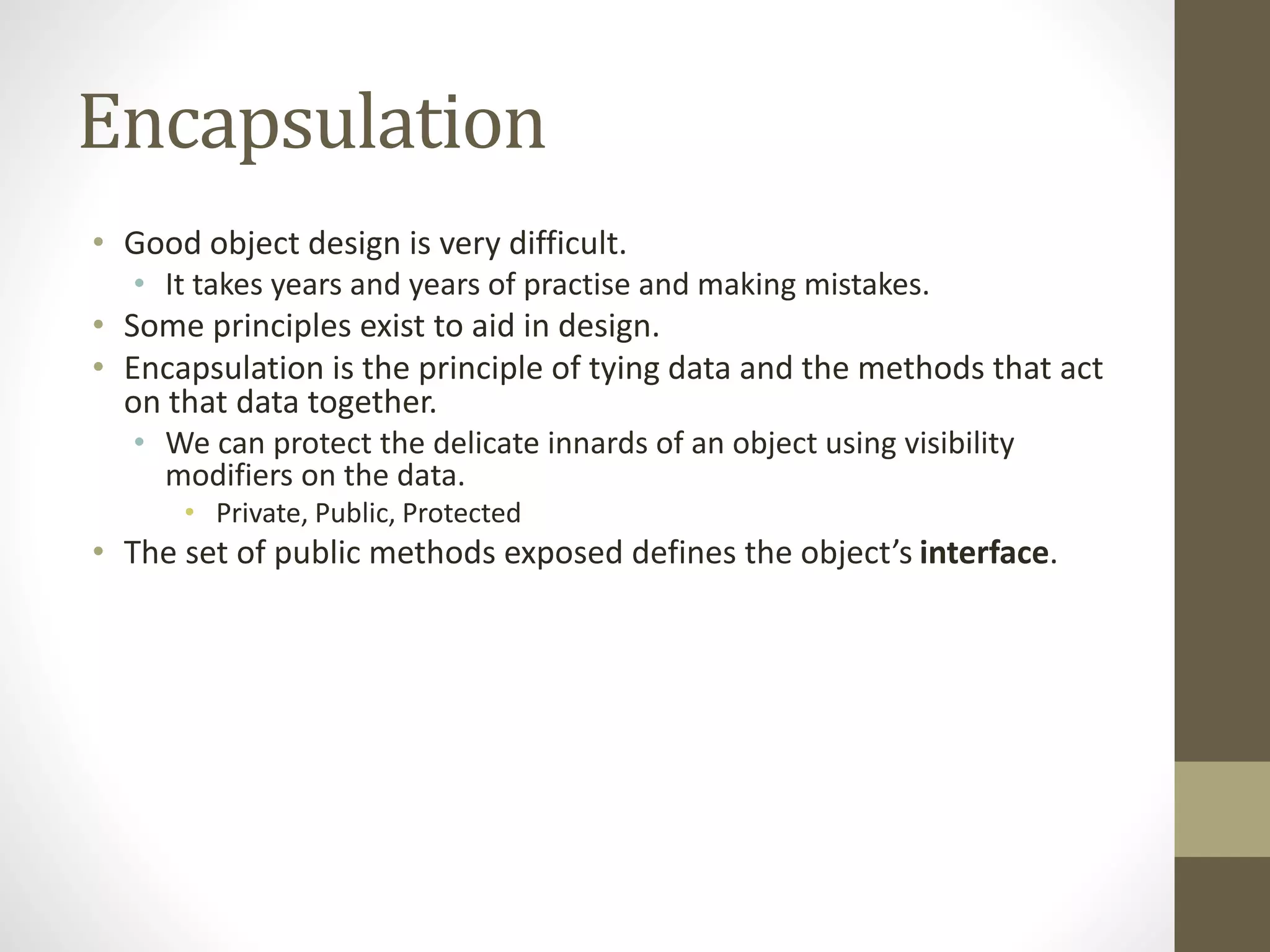 Encapsulation
• Good object design is very difficult.
• It takes years and years of practise and making mistakes.
• Some principles exist to aid in design.
• Encapsulation is the principle of tying data and the methods that act
on that data together.
• We can protect the delicate innards of an object using visibility
modifiers on the data.
• Private, Public, Protected
• The set of public methods exposed defines the object’s interface.
 