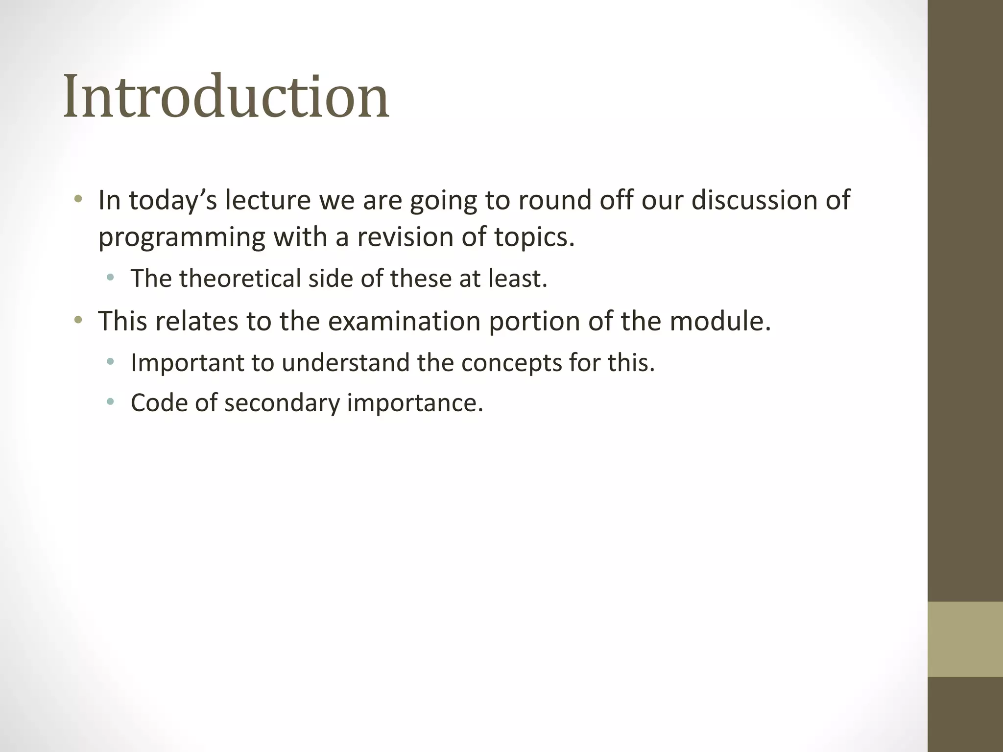Introduction
• In today’s lecture we are going to round off our discussion of
programming with a revision of topics.
• The theoretical side of these at least.
• This relates to the examination portion of the module.
• Important to understand the concepts for this.
• Code of secondary importance.
 