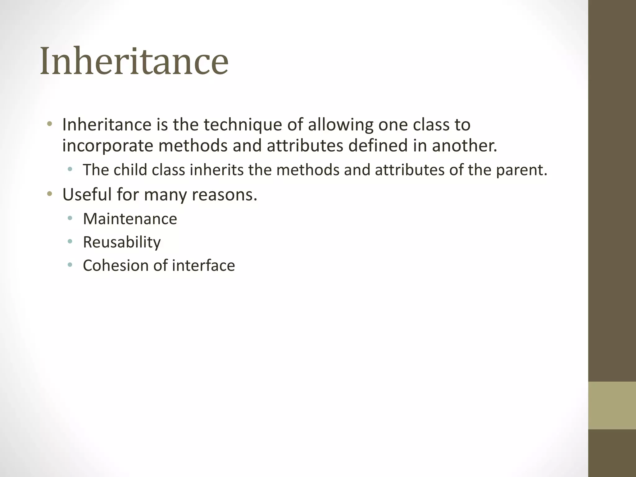 Inheritance
• Inheritance is the technique of allowing one class to
incorporate methods and attributes defined in another.
• The child class inherits the methods and attributes of the parent.
• Useful for many reasons.
• Maintenance
• Reusability
• Cohesion of interface
 