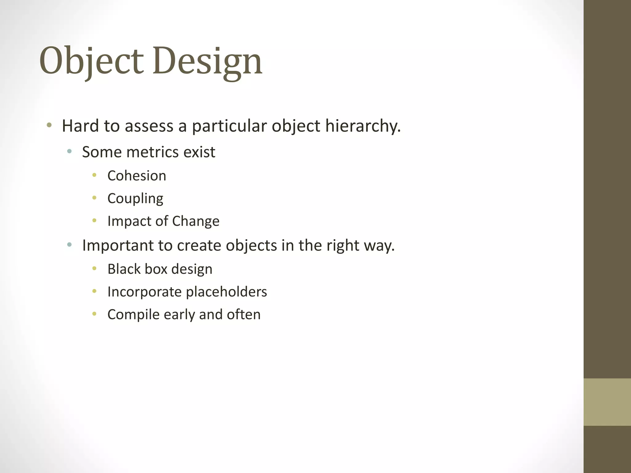 Object Design
• Hard to assess a particular object hierarchy.
• Some metrics exist
• Cohesion
• Coupling
• Impact of Change
• Important to create objects in the right way.
• Black box design
• Incorporate placeholders
• Compile early and often
 