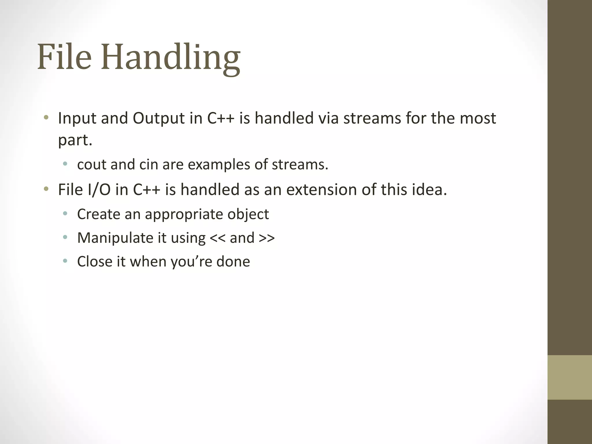 File Handling
• Input and Output in C++ is handled via streams for the most
part.
• cout and cin are examples of streams.
• File I/O in C++ is handled as an extension of this idea.
• Create an appropriate object
• Manipulate it using << and >>
• Close it when you’re done
 