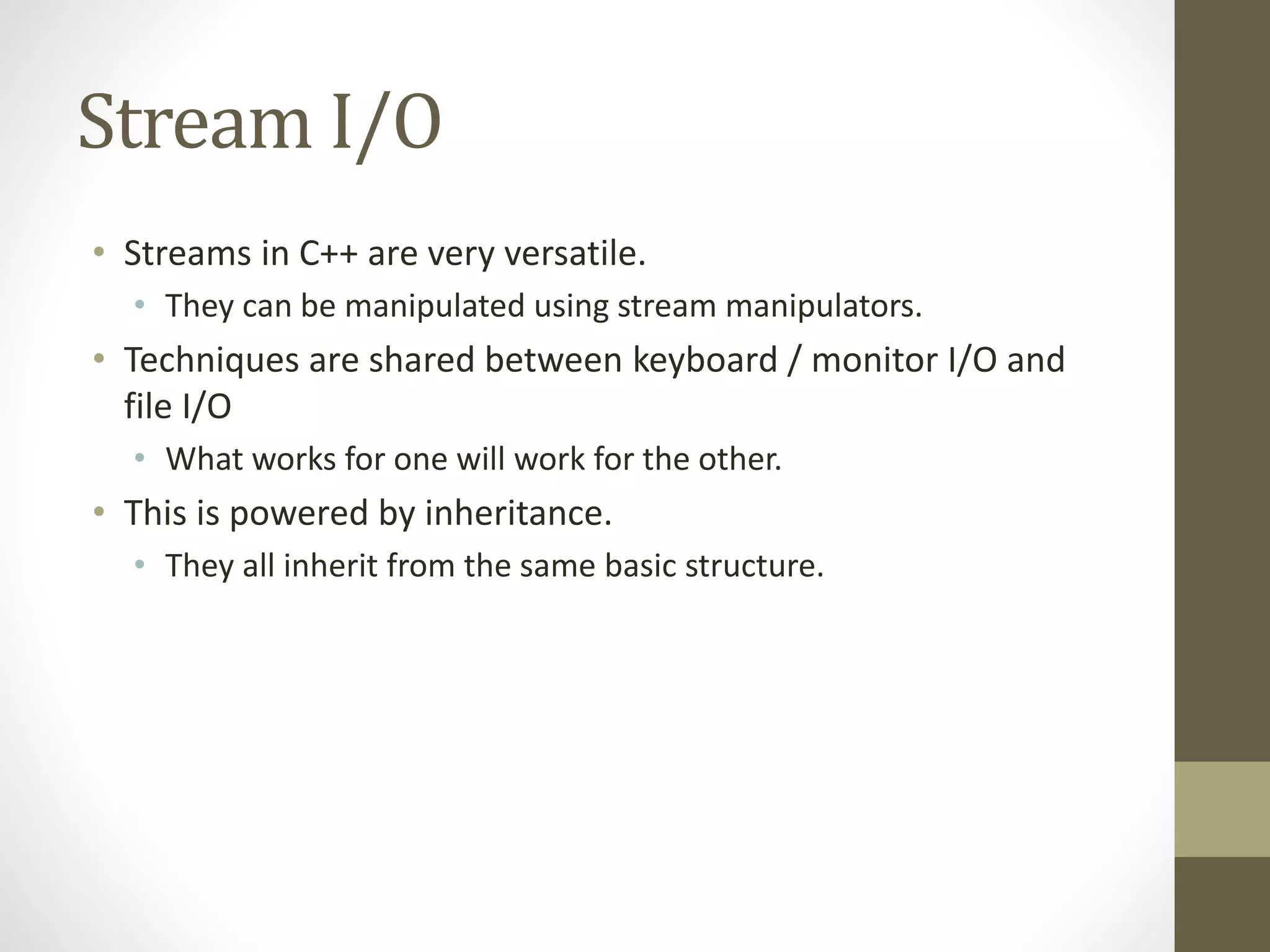 Stream I/O
• Streams in C++ are very versatile.
• They can be manipulated using stream manipulators.
• Techniques are shared between keyboard / monitor I/O and
file I/O
• What works for one will work for the other.
• This is powered by inheritance.
• They all inherit from the same basic structure.
 