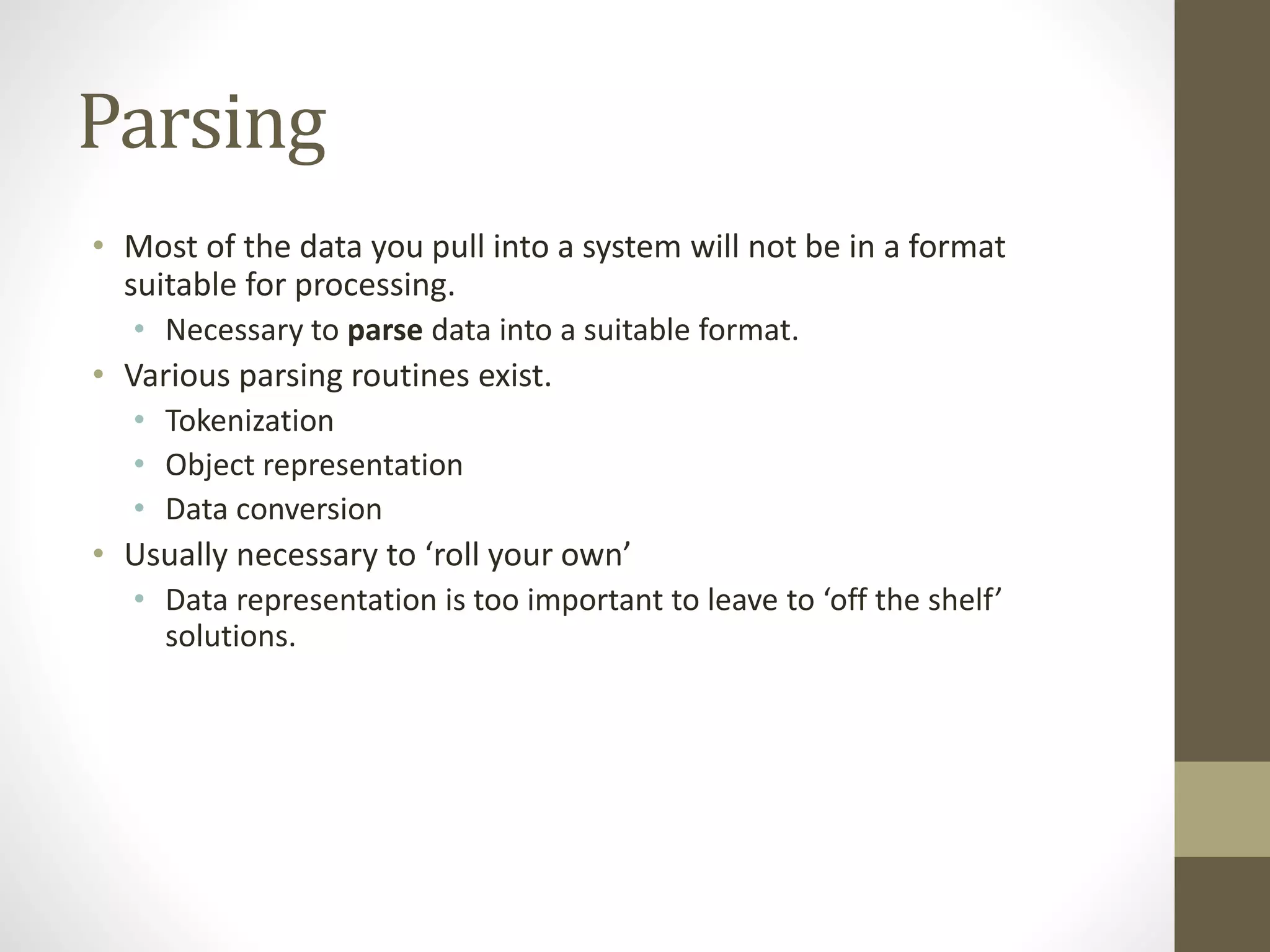 Parsing
• Most of the data you pull into a system will not be in a format
suitable for processing.
• Necessary to parse data into a suitable format.
• Various parsing routines exist.
• Tokenization
• Object representation
• Data conversion
• Usually necessary to ‘roll your own’
• Data representation is too important to leave to ‘off the shelf’
solutions.
 