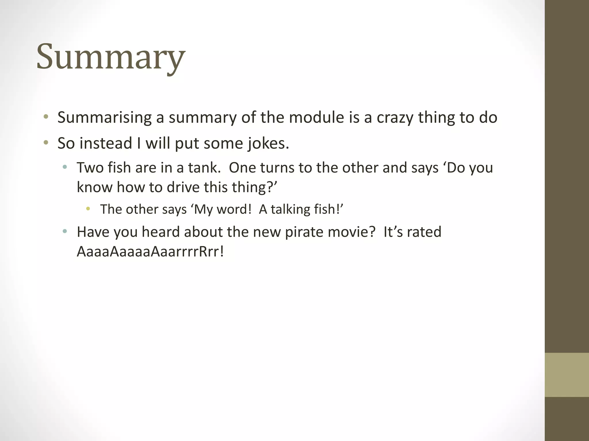 Summary
• Summarising a summary of the module is a crazy thing to do
• So instead I will put some jokes.
• Two fish are in a tank. One turns to the other and says ‘Do you
know how to drive this thing?’
• The other says ‘My word! A talking fish!’
• Have you heard about the new pirate movie? It’s rated
AaaaAaaaaAaarrrrRrr!
 
