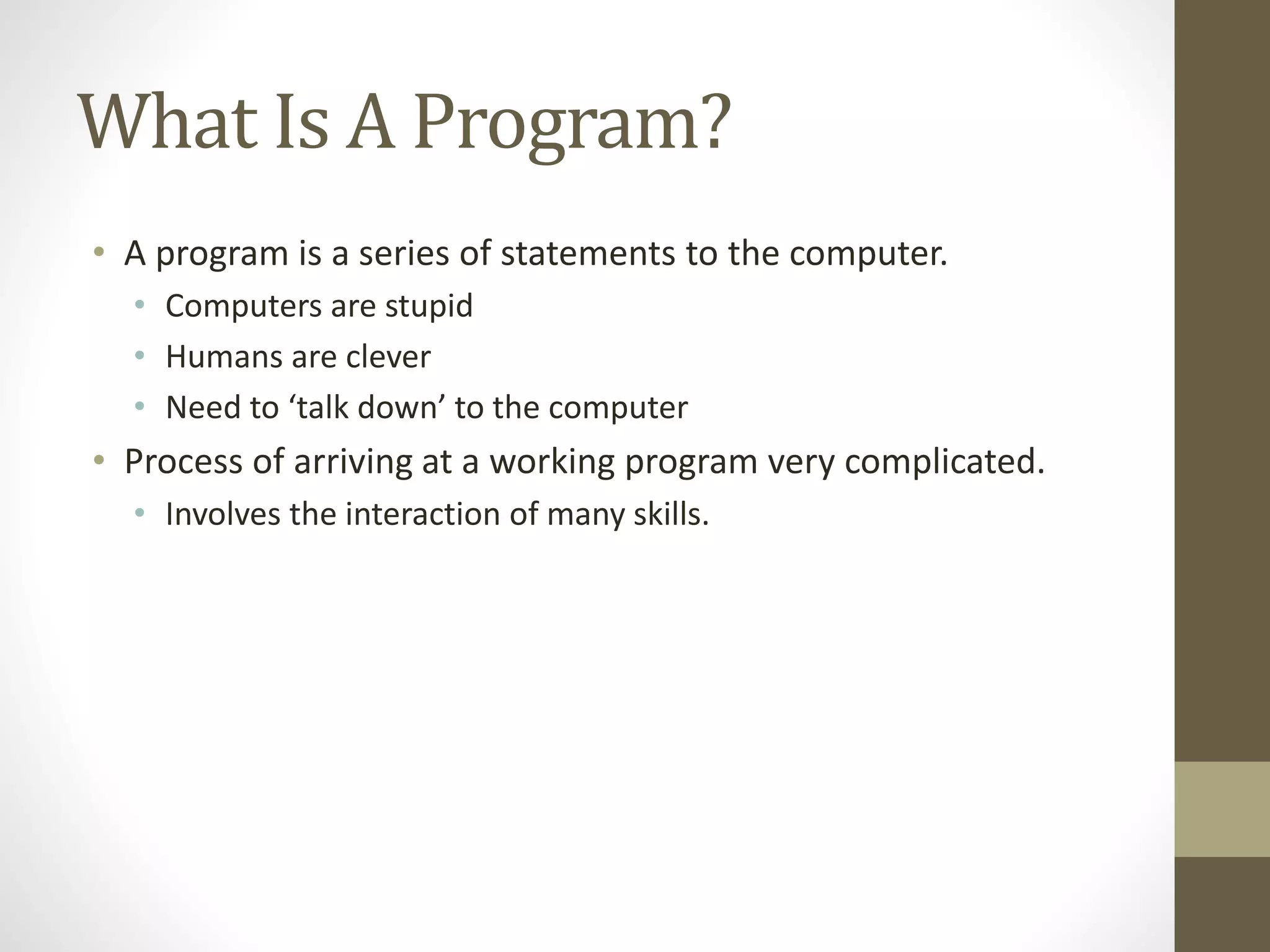 What Is A Program?
• A program is a series of statements to the computer.
• Computers are stupid
• Humans are clever
• Need to ‘talk down’ to the computer
• Process of arriving at a working program very complicated.
• Involves the interaction of many skills.
 