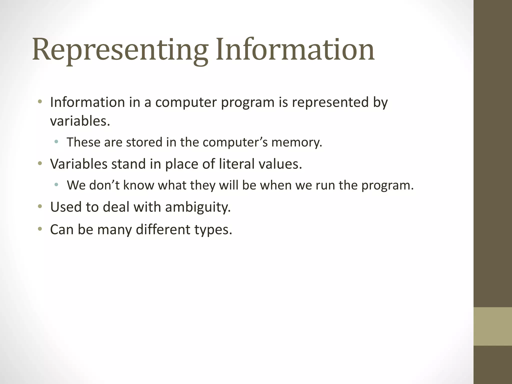 Representing Information
• Information in a computer program is represented by
variables.
• These are stored in the computer’s memory.
• Variables stand in place of literal values.
• We don’t know what they will be when we run the program.
• Used to deal with ambiguity.
• Can be many different types.
 