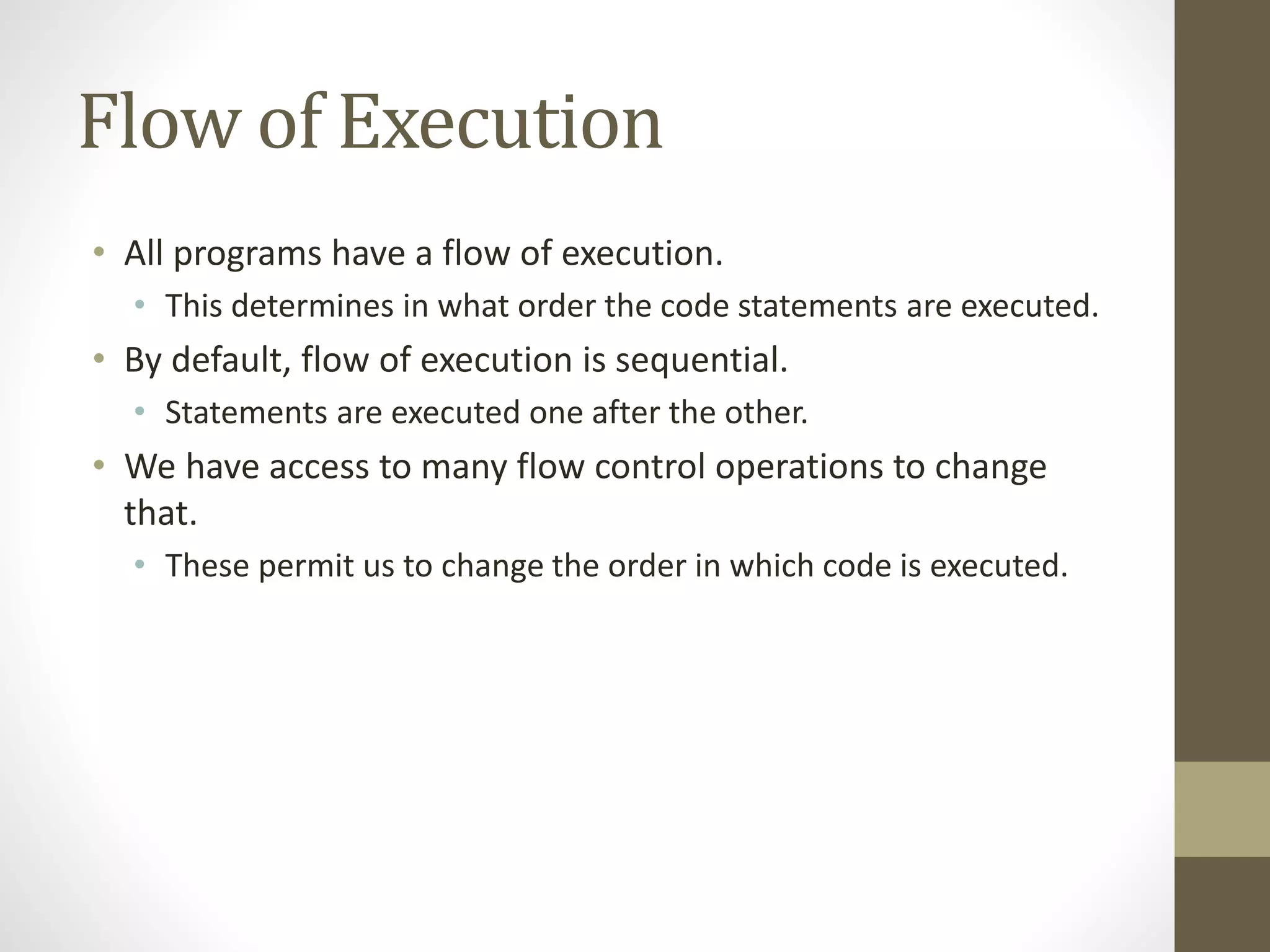 Flow of Execution
• All programs have a flow of execution.
• This determines in what order the code statements are executed.
• By default, flow of execution is sequential.
• Statements are executed one after the other.
• We have access to many flow control operations to change
that.
• These permit us to change the order in which code is executed.
 