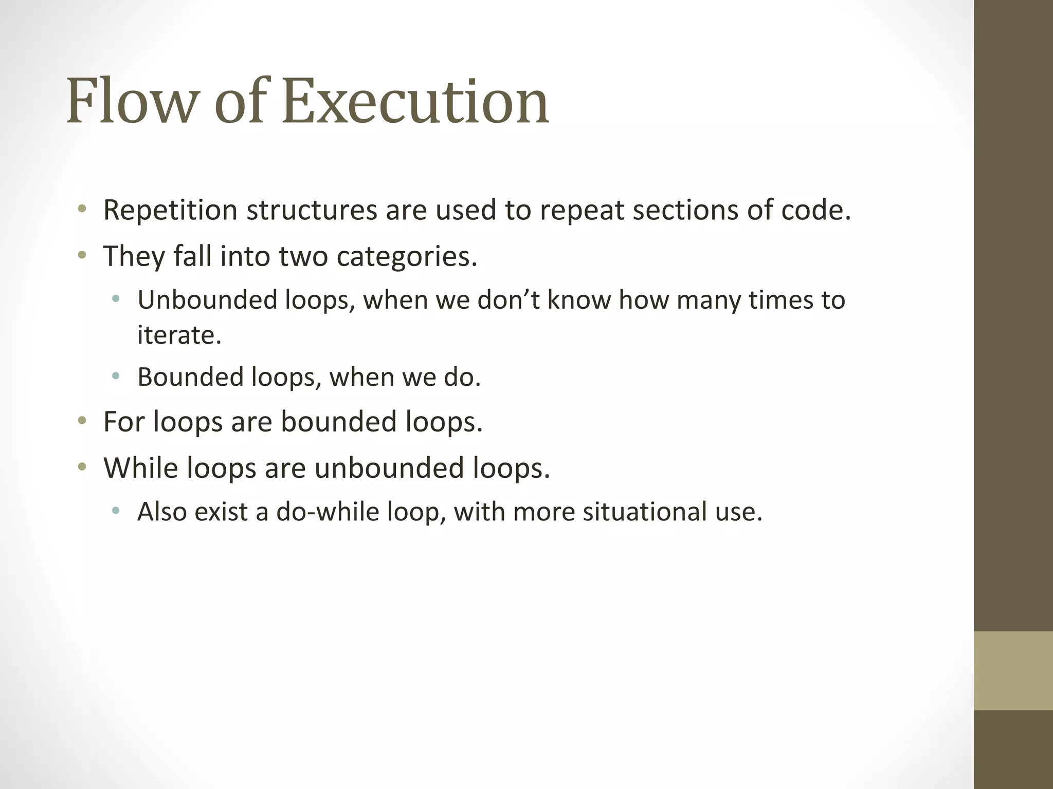 Flow of Execution
• Repetition structures are used to repeat sections of code.
• They fall into two categories.
• Unbounded loops, when we don’t know how many times to
iterate.
• Bounded loops, when we do.
• For loops are bounded loops.
• While loops are unbounded loops.
• Also exist a do-while loop, with more situational use.
 