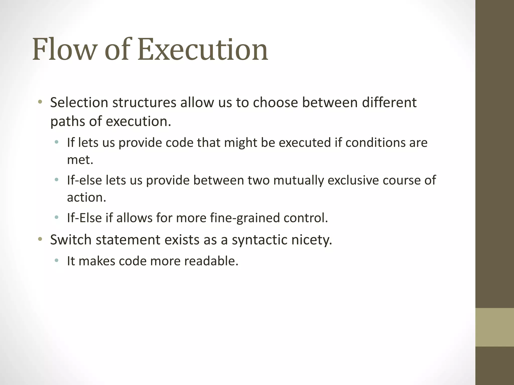 Flow of Execution
• Selection structures allow us to choose between different
paths of execution.
• If lets us provide code that might be executed if conditions are
met.
• If-else lets us provide between two mutually exclusive course of
action.
• If-Else if allows for more fine-grained control.
• Switch statement exists as a syntactic nicety.
• It makes code more readable.
 