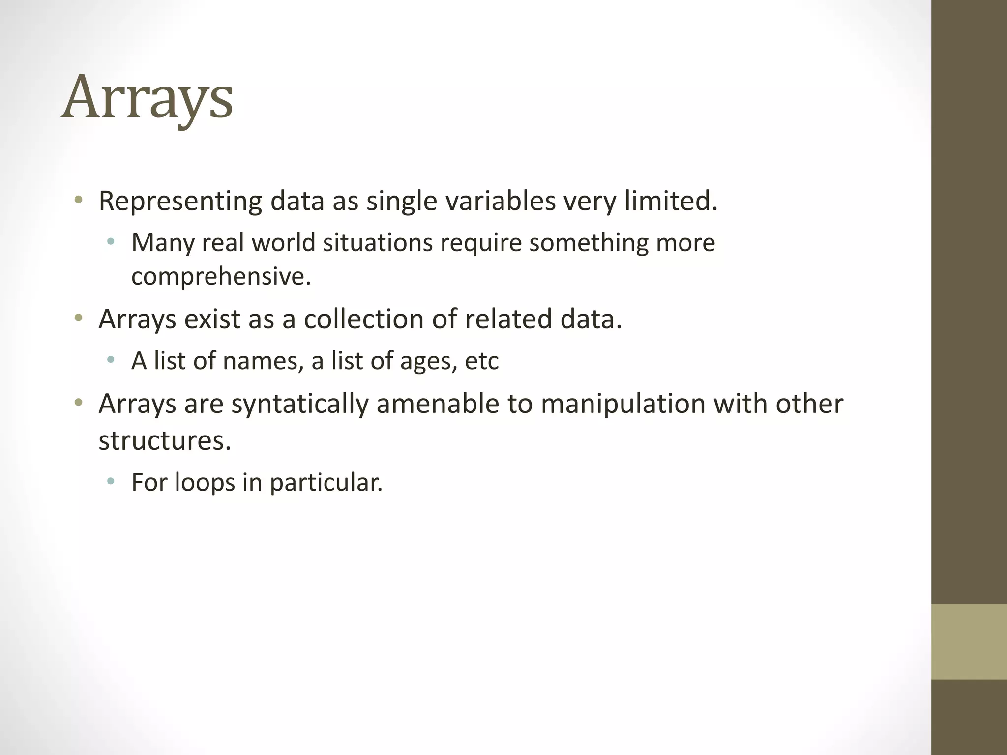 Arrays
• Representing data as single variables very limited.
• Many real world situations require something more
comprehensive.
• Arrays exist as a collection of related data.
• A list of names, a list of ages, etc
• Arrays are syntatically amenable to manipulation with other
structures.
• For loops in particular.
 