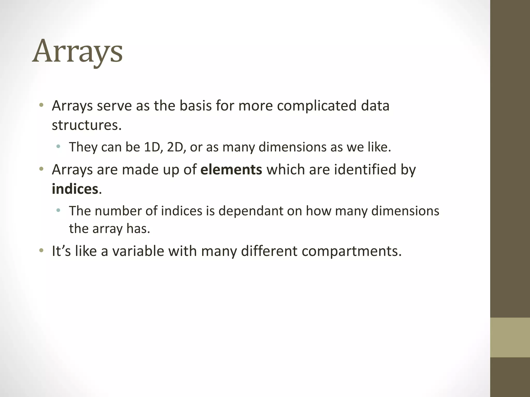 Arrays
• Arrays serve as the basis for more complicated data
structures.
• They can be 1D, 2D, or as many dimensions as we like.
• Arrays are made up of elements which are identified by
indices.
• The number of indices is dependant on how many dimensions
the array has.
• It’s like a variable with many different compartments.
 