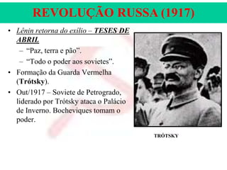 REVOLUÇÃO RUSSA (1917)
• Lênin retorna do exílio – TESES DE
ABRIL
– “Paz, terra e pão”.
– “Todo o poder aos sovietes”.
• Formação da Guarda Vermelha
(Trótsky).
• Out/1917 – Soviete de Petrogrado,
liderado por Trótsky ataca o Palácio
de Inverno. Bocheviques tomam o
poder.
TRÓTSKY

 