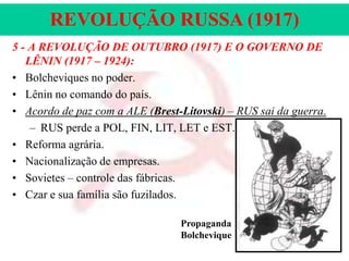 REVOLUÇÃO RUSSA (1917)
5 - A REVOLUÇÃO DE OUTUBRO (1917) E O GOVERNO DE
LÊNIN (1917 – 1924):
• Bolcheviques no poder.
• Lênin no comando do país.
• Acordo de paz com a ALE (Brest-Litovski) – RUS sai da guerra.
– RUS perde a POL, FIN, LIT, LET e EST.
• Reforma agrária.
• Nacionalização de empresas.
• Sovietes – controle das fábricas.
• Czar e sua família são fuzilados.
Propaganda
Bolchevique

 
