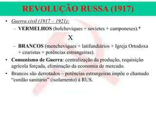 REVOLUÇÃO RUSSA (1917)
• Guerra civil (1917 – 1921):
– VERMELHOS (bolcheviques + sovietes + camponeses).*

X
– BRANCOS (mencheviques + latifundiários + Igreja Ortodoxa
+ czaristas + potências estrangeiras).
• Comunismo de Guerra: centralização da produção, requisição
agrícola forçada, eliminação da economia de mercado.
• Brancos são derrotados – potências estrangeiras impõe o chamado
“cordão sanitário” (isolamento) à RUS.

 