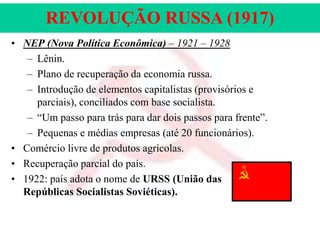 REVOLUÇÃO RUSSA (1917)
• NEP (Nova Política Econômica) – 1921 – 1928
– Lênin.
– Plano de recuperação da economia russa.
– Introdução de elementos capitalistas (provisórios e
parciais), conciliados com base socialista.
– “Um passo para trás para dar dois passos para frente”.
– Pequenas e médias empresas (até 20 funcionários).
• Comércio livre de produtos agrícolas.
• Recuperação parcial do país.
• 1922: país adota o nome de URSS (União das
Repúblicas Socialistas Soviéticas).

 