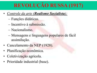 REVOLUÇÃO RUSSA (1917)
• Controle da arte (Realismo Socialista):
– Funções didáticas.
– Incentivo à submissão.
– Nacionalismo.
– Mensagens e linguagens populares de fácil
assimilação.
• Cancelamento da NEP (1928).
• Planificação econômica.
• Coletivização agrícola.
• Prioridade industrial (base).

 