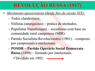 REVOLUÇÃO RUSSA (1917)
• Movimento oposicionista (desde fins do século XIX):
– Todos clandestinos.
– Niilistas (anarquistas) – prática de atentados.
– Populistas Narodiniques – socialismo com base na
comunidade rural camponesa (MIR).
– Partido Socialista-Revolucionário (1901) – composto
por camponeses e intelectuais.
– POSDR – Partido Operário Social Democrata
Russo (1898) – formado por intelectuais.
Dividido em 1903:

 