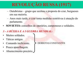 REVOLUÇÃO RUSSA (1917)
– Outubristas – grupo que aceitou a proposta do czar, burgueses
em sua maioria.
– Anos mais tarde, o czar toma medidas restritivas à atuação do
parlamento.
• SOVIETES: conselhos de operários, camponeses e soldados.
3 - A RÚSSIA E A I GUERRA MUNDIAL:
• Muitos soldados.
• Táticas antigas.
DERROTAS CONSTANTES
• Comando ineficiente.
• Pouca aparelhagem.
• Abastecimento precário.

 