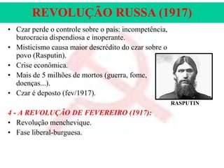 REVOLUÇÃO RUSSA (1917)
• Czar perde o controle sobre o país: incompetência,
burocracia dispendiosa e inoperante.
• Misticismo causa maior descrédito do czar sobre o
povo (Rasputin).
• Crise econômica.
• Mais de 5 milhões de mortos (guerra, fome,
doenças...).
• Czar é deposto (fev/1917).
RASPUTIN

4 - A REVOLUÇÃO DE FEVEREIRO (1917):
• Revolução menchevique.
• Fase liberal-burguesa.

 
