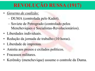 REVOLUÇÃO RUSSA (1917)
• Governo de coalizão:
– DUMA (controlada pelo Kadet).
– Soviete de Petrogrado (controlado pelos
Mencheviques e Socialistas-Revolucionários).
• Liberdades individuais.
• Redução da jornada de trabalho (10 horas).
• Liberdade de imprensa.
• Anistia aos presos e exilados políticos.
• Fracassos militares.
• Kerênsky (menchevique) assume o controle da Duma.

 