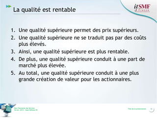 La qualité est rentable
1. Une qualité supérieure permet des prix supérieurs.
2. Une qualité supérieure ne se traduit pas par des coûts
plus élevés.
3. Ainsi, une qualité supérieure est plus rentable.
4. De plus, une qualité supérieure conduit à une part de
marché plus élevée.
5. Au total, une qualité supérieure conduit à une plus
grande création de valeur pour les actionnaires.

Vers l’harmonie des Services
26 nov. 2013 – Cœur Défense 92

Titre de la présentation

12

 