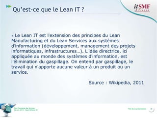 Qu’est-ce que le Lean IT ?

Le Lean IT est l’extension des principes du Lean
Manufacturing et du Lean Services aux systèmes
d’information (développement, management des projets
informatiques, infrastructures…). L’idée directrice, ici
appliquée au monde des systèmes d’information, est
l’élimination du gaspillage. On entend par gaspillage, le
travail qui n’apporte aucune valeur à un produit ou un
service.
«

Source : Wikipedia, 2011

Vers l’harmonie des Services
26 nov. 2013 – Cœur Défense 92

Titre de la présentation

28

 