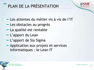 PLAN DE LA PRÉSENTATION
Les attentes du métier vis à vis de l’IT
Les obstacles au progrès
La qualité est rentable
L’apport du Lean
L’apport de Six Sigma
Application aux projets et services
informatiques : le Lean IT

Vers l’harmonie des Services
26 nov. 2013 – Cœur Défense 92

Titre de la présentation

3

 