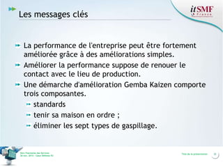 Les messages clés

La performance de l'entreprise peut être fortement
améliorée grâce à des améliorations simples.
Améliorer la performance suppose de renouer le
contact avec le lieu de production.
Une démarche d'amélioration Gemba Kaizen comporte
trois composantes.
standards
tenir sa maison en ordre ;
éliminer les sept types de gaspillage.

Vers l’harmonie des Services
26 nov. 2013 – Cœur Défense 92

Titre de la présentation

32

 