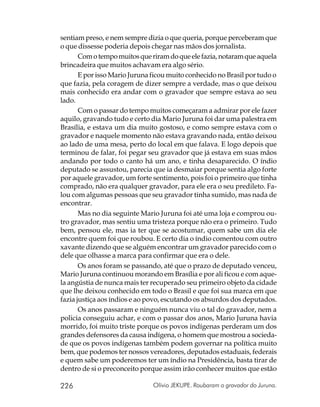 sentiam preso, e nem sempre dizia o que queria, porque perceberam que
o que dissesse poderia depois chegar nas mãos dos jornalista.
       Com o tempo muitos que riram do que ele fazia, notaram que aquela
brincadeira que muitos achavam era algo sério.
       E por isso Mario Juruna ficou muito conhecido no Brasil por tudo o
que fazia, pela coragem de dizer sempre a verdade, mas o que deixou
mais conhecido era andar com o gravador que sempre estava ao seu
lado.
       Com o passar do tempo muitos começaram a admirar por ele fazer
aquilo, gravando tudo e certo dia Mario Juruna foi dar uma palestra em
Brasília, e estava um dia muito gostoso, e como sempre estava com o
gravador e naquele momento não estava gravando nada, então deixou
ao lado de uma mesa, perto do local em que falava. E logo depois que
terminou de falar, foi pegar seu gravador que já estava em suas mãos
andando por todo o canto há um ano, e tinha desaparecido. O índio
deputado se assustou, parecia que ia desmaiar porque sentia algo forte
por aquele gravador, um forte sentimento, pois foi o primeiro que tinha
comprado, não era qualquer gravador, para ele era o seu predileto. Fa-
lou com algumas pessoas que seu gravador tinha sumido, mas nada de
encontrar.
       Mas no dia seguinte Mario Juruna foi até uma loja e comprou ou-
tro gravador, mas sentiu uma tristeza porque não era o primeiro. Tudo
bem, pensou ele, mas ia ter que se acostumar, quem sabe um dia ele
encontre quem foi que roubou. E certo dia o índio comentou com outro
xavante dizendo que se alguém encontrar um gravador parecido com o
dele que olhasse a marca para confirmar que era o dele.
       Os anos foram se passando, até que o prazo de deputado venceu,
Mario Juruna continuou morando em Brasília e por ali ficou e com aque-
la angústia de nunca mais ter recuperado seu primeiro objeto da cidade
que lhe deixou conhecido em todo o Brasil e que foi sua marca em que
fazia justiça aos índios e ao povo, escutando os absurdos dos deputados.
       Os anos passaram e ninguém nunca viu o tal do gravador, nem a
policia conseguiu achar, e com o passar dos anos, Mario Juruna havia
morrido, foi muito triste porque os povos indígenas perderam um dos
grandes defensores da causa indígena, o homem que mostrou a socieda-
de que os povos indígenas também podem governar na política muito
bem, que podemos ter nossos vereadores, deputados estaduais, federais
e quem sabe um poderemos ter um índio na Presidência, basta tirar de
dentro de si o preconceito porque assim irão conhecer muitos que estão

226                            Olívio JEKUPE. Roubaram o gravador do Juruna.
 