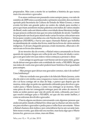 preparados. Mas com a morte foi se também a história de que nunca
mais iria encontrar o gravador.
      E os anos continuavam passando como sempre passa, e no mês de
outubro de 2009 estava acontecendo o primeiro encontro dos escritores
apoiado pela Secretaria da Cultura do Estado de Mato Grosso, e nesse
evento foi feito um grande palco no centro da cidade para receber o
povo que iriam assistirem muitas palestras com índios de vários estados
do Brasil, onde cada um falaria sobre a novidade dessa literatura indíge-
na que poucos conhecem mas que era uma realidade do século. Também
foi preparado um local para stand onde varias livrarias colocariam seus
livros para vender e uma delas era a do Núcleo dos Escritores e Artistas
Indígenas (NEARIN), e havia um rapaz chamado Rafael que trabalha
no atendimento de vendas dos livros, onde havia livros de vários autores
indígenas. E ali iam chegando pessoas a todo momento, olhavam e ob-
servavam os livros dos autores.
      Já no terceiro dia do evento, o Rafael estava arrumando os livros
quando de repente chegou um velho já de uns 70 anos de idade e carre-
gava um gravador em suas mãos e nisso começou a prosear e disse:
      – Caro amigo eu queria que você fizesse um favor para mim, gosta-
ria de deixar esse gravador com a entidade de vocês, o NEARIN. Sei que
nas mãos de vocês esse gravador poderá fazer história e ficar guardado
para sempre.
      – Mas porque quer deixar esse gravador conosco, não é do senhor?
Uma lembrança?
      – Não na verdade esse gravador é do falecido Mario Juruna, certo
dia ele esteve em minha casa e esqueceu e nunca mais tive contato com
ele e aí ficou comigo até os dias de hoje, e parece que depois que ele
morreu, sinto algo no peito me apertando cobrando para devolver o gra-
vador para o Mario Juruna, e como vou entregar se já morreu. Sinto
uma pena de não ter conseguido entregar para ele antes de morrer. E
todas as noites parece que vejo ele perto de mim, cobrando, por isso é
que resolvi entregar para o NEARIN, sei que ele iria sentir melhor, é
como se estivesse devolvido o gravador.
      E havia alguns escritores conversando com algumas pessoas que
andavam pelos stands aí Rafael foi e disse que ia chamar um dos escrito-
res para receber o gravador e pediu para o velho ficar um estante. Nisso
o Rafael chamou dois índios e por coincidência havia um xavante tam-
bém nesse evento, que aliás não era escritor, mas fazia algo que o Mario
Juruna fez, gravava as coisas, mas em filme.

Tellus, ano 10, n. 19, jul./dez. 2010                               227
 