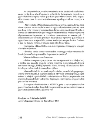 Ao chegar no local, o velho não estava mais, e nisso o Rafael come-
çou a contar toda a história que o velho tinha lhe contado, e mostrou o
gravador deixado pelo velho, que dizia que o Mario Juruna tinha esque-
cido em sua casa. Aí o xavante riu ao ver aquele gravador e começou a
dizer.
      – Na verdade o Mario Juruna nunca esqueceu o gravador na casa
desse homem, ele na verdade roubou o gravador do nosso parente, meu
pai disse certa vez que o Juruna estava dando uma palestra em Brasília e
depois de terminar notou que seu gravador tinha sido roubado e passou
alguns anos na esperança de encontrar, mas morreu sem conseguir. E
esse homem que trouxe o gravador deve ter sido o próprio que roubou e
agora deve estar arrependido, a consciência apertou por dentro. Por isso
é que ele deixou com você e fugiu para não deixar pista.
      Em seguida o Rafael falou com tom engraçado com aquele sotaque
da carioca que tem.
      – Pô meu irmão como vamos saber se esse gravador é mesmo do
Mario Juruna? vai que o velho é apenas um maluco?
      Nisso o índio xavante falou que:
      – Existe uma prova que pode ser visto se o gravador era o do Juruna,
e contou que quando o Mario Juruna comprou o gravador, ele deixou
seu nome em sigla, DMJ (Deputado Mario Juruna). – E está escrito den-
tro do gravador, onde é colocado as pilhas.
      Nisso o Rafael riu ao ouvir aquilo e falou para abrir logo porque
queria tirar a dúvida. E logo eles abriram e tiveram uma surpresa, a sigla
estava lá, do jeito que foi falado e aí não tiveram dúvida, o gravador era
mesmo do grande líder indígena e deputado, e carregando seu gravador
para todos os cantos.
      E aí o gravador ficou com o NEARIN, pois ia ser de grande valor
para o Núcleo, ter algo desse líder e que muitos quando quiserem ver o
gravador que fez história poderia ver.


Recebido em 21 de junho de 2010
Aprovado para publicação em 2 de julho de 2010




228                             Olívio JEKUPE. Roubaram o gravador do Juruna.
 